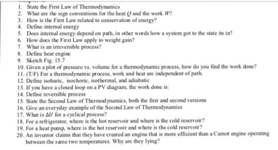 1. State the First Law of Thermodynamics 2. What are the sign conventions for the heat O and the work W . How is the First Law related to conservation of energy? 4. Define internal energy 5. Does internal energy depend on path, in other words how a system got to the state its in? 6. How does the First Law apply to weight gain? . What is an irreversible process? 8. Define heat engine 9. Sketch Fig. 15.7 10. Given a plot of pressure vs. volume for a thermodynamic process, how do you find the work done? 11. (T/F) For a thermodynamic process, work and heat are independent of path 12. Define isobaric, isochoric, isothermal, and adiabatic 13. If you have a closed loop on a PV diagram, the work done is: 14. Define reversible process 15. State the Second Law of Thermodynamics, both the first and second versions 16. Give an everyday example of the Second Law of Thermodynamics 17. What is Δυ for a cyclical process? 18. For a refrigerator, where is the hot reservoir and where is the cold reservoir? 19. For a heat pump, where is the hot reservoir and where is the cold reservoir? 20. An inventor claims that they have created an engine that is more efficient than a Canot engine operating between the same two temperatures. Why are they lying?