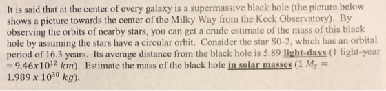 It is said that at the center of every galaxy is a supermassive black hole (the picture below shows a picture towards the center of the Milky Way from the Keck Observatory). By observing the orbits of nearby stars, you can get a crude estimate of the mass of this black hole by assuming the stars have a circular orbit. Consider the star SO-2, which has an orbital period of 16.3 years. Its average distance from the black hole is 5.89 light-days (1 light-year -9.46x 1012 km). Estimate the mass of the black hole in solar masses (1 Ms 1.989 x 1030 kg).