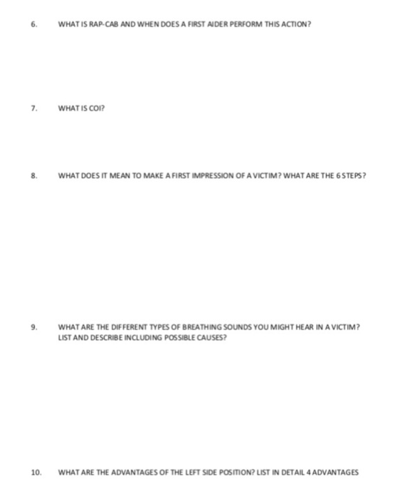 6· WHAT IS RAP-CAB AND WHEN DOES A FIRST ADER PERFORM THIS ACTION? WHAT IS CO 8. WHAT DOES IT MEAN TO MAKE A FIRST IMPRESSION OF A VICTIM? WHAT ARE THE 6 STEPS WHAT ARE THE DIFFERENT TYPES OF BREATHING SOUNDS YOU MIGHT HEAR IN A VICTIM LIST AND DESCRIBE INCLUDING POSSIBLE CAUSES 10. WHAT ARE THE ADVANTAGES OF THE LEFT SIDE POSITMION? LIST IN DETAIL 4 ADVANTAGES