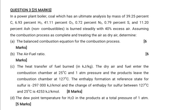 QUESTION 3 (25 MARKS In a power plant boiler, coal which has an ultimate analysis by mass of 39.25 percent C, 6.93 percent H2