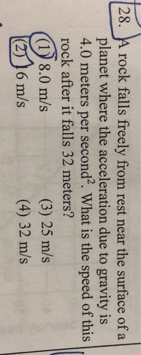 28. A rock falls freely from rest near the surface of a planet where the acceleration due to gravity is 4.0 meters per second. What is the speed of this rock after it falls 32 meters? (1) 8.0 m/s (2) 16 m/s (3) 25 m/s (4) 32 m/s