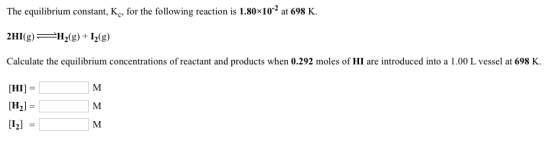The equilibrium constant, Kc, for the following reaction is 1.80x102 at 698 K. Calculate the equilibrium concentrations of reactant and products when 0.292 moles of HI are introduced into a 1.00 L vessel at 698 K HI] 121
