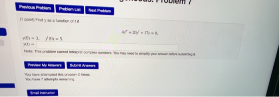 buu.FIUuiem / Previous Problem Problem List Next Problem (1 point) Find y as a function of tif 4y + 20y +17y = 0, y(O) = 3,