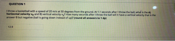QUESTION 1 I throw a basketball with a speed of 20 m/s at 50 degrees from the ground. At 1.1 seconds after I throw the ball,
