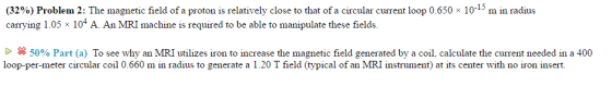 (32%) Problem 2: The magnetic field of a proton is relatively close to that of a circular current loop 0.650 x 10 m in radius carrying 1.05 x 104 A. An MRI machine is required to be able to manipulate these fields. Go 50% Part (a) To see why an MRI utilizes iron to increase the magnetic field generated by a coil, calculate the current needed in a 400 loop-per-meter circular coil 0.660 m in radius to generate a 1.20 T field (typical of an MRI instrument at its center with no iron insert.