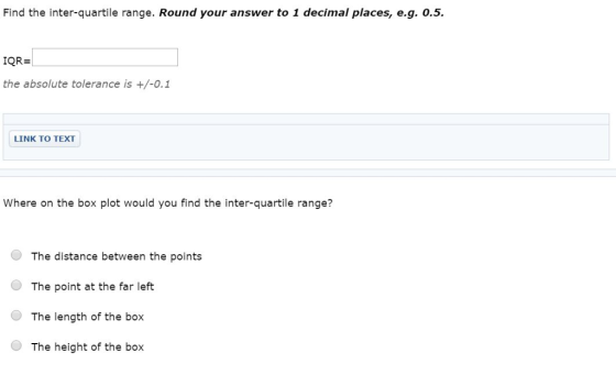 Find the inter-quartile range. Round your answer to 1 decimal places, e.g. 0.5 IQR- the absolute tolerance is +/-0.1 LINK TO TEXT Where on the box plot would you find the inter-quartile range? The distance between the points ● The point at the far left O The length of the box The height of the box