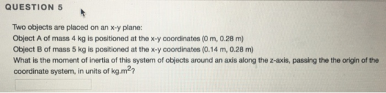 QUESTION 5 Two objects are placed on an x-y plane: Object A of mass 4 kg is positioned at thex-y coordinates (0 m, 0.28 m) Ob