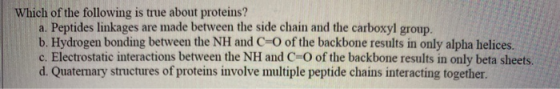 Which of the following is true about proteins? a. Peptides linkages are made between the side chain and the carboxyl group. b