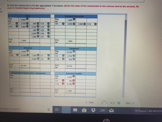 3. Post the transactions into the appropriate T-accounts. (Enter the date of the trensaction in the colurnn next to the amount. Be sure to Include beginning balances 4,200 1,200 บา 8001/13 3,800 4,7001/16 800 1/20 2,200 1/30 1,000/31 2,700 1/8 4,200 3,8001/18 1/18 1,200 End 1,800 4.200 10,200 bal 2.000 /8 1/13 800 End bsl 10.100 15.700 2 200 1/4 150 1/10 100 End 11.450 pe here to search HP Support 1-800-490-0334