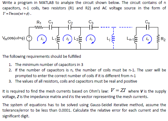Write a program in MATLAB to analyze the circuit shown below. The circuit contains of n capacitors, n-1 coils, two resistors (R1 and R2) and AC voltage source in the form of V-Vmcos(wt ). R1 C 1 The following requirements should be fulfilled 1. The minimum number of capacitors in 3 2. If the number of capacitors is n, the number of coils must be n-1. The user will be prompted to enter the correct number of coils if it is different from n-1 3. The values of all resistors, coils and capacitors must be real and positive It is required to find the mesh currents based on Ohms law:-ZI where V is the supply voltage, Zis the impedance matrix and /is the vector representing the mesh currents The system of equations has to be solved using Gauss-Seidel iterative method, assume the tolerance/error to be less than 0.0001. Calculate the relative error for each current and the significant digit.