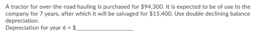 A tractor for over-the-road hauling is purchased for $94,300. It is expected to be of use to the company for 7 years, after w