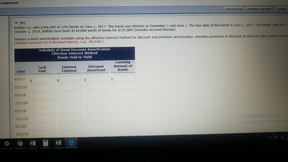 ssignment CALCULATOR PRI INTER VERSION 4BACK ? (b) sells $396,000 of 1296 bonds on June 1, 2017. The bonds pay interest on December 1 and June 1. The due date of the bonds is ]une 1, 2021. The bonds yield 8%. October 1, 2018, Buffalo buys back $118,800 worth of bonds for $125,800 (includes accrued interest) Prepa are a bond amortization schedule using the effective-interest method for discount and premium amortization. Amortize premium or discount on interest dates and at year- (Round answers to 0 decimal places, e.g. 38,548.) Schedule of Bond Discount Amortization Effective-Interest Method Bonds Sold to Yield Carrying Cash Paid Interest Expense Discount Aount of Amortized Bonds Date 12/1/18 Activate 12/1/19 6/1/20 12/1/20