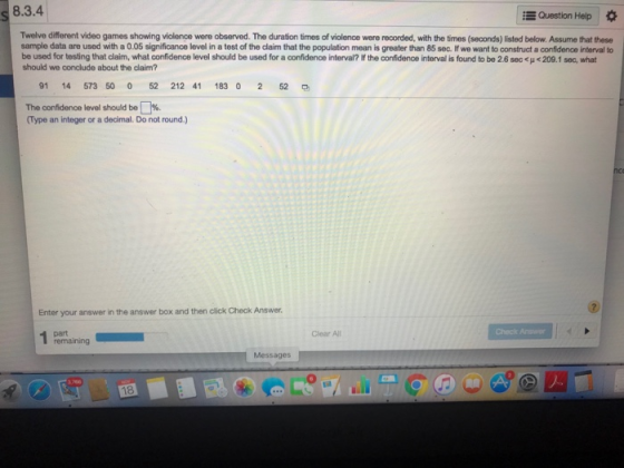 s 8.3.4 Question Help * Twelve different video games showing violence were observed. The duration times of violence were recorded, with the times (seconds) listed below. Assume that these sample data are used with a 0.05 significance level in a test of the claim that the population mean is greater than 85 sec. If we want to construct a confidence interval to beused for testing that claim, what confidence level should be used for a confidence interval? if the confdence into alisfond to bo 26 sec<p<29.1 sec what should we conclude about the claim? 91 14 573 50 0 52 212 41 183 0 2 52 The confidence level should be %. Type an integer or a decimal. Do not round.) 2 Enter your answer in the answer box and then click Check Answer Clear All Check Answor remaining Messages 18