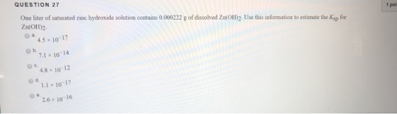 QUESTION 27 One liter of saturated zinc hydroxide solution contains 0.000222 g of dissolved Zn(OH)2. Use this information to