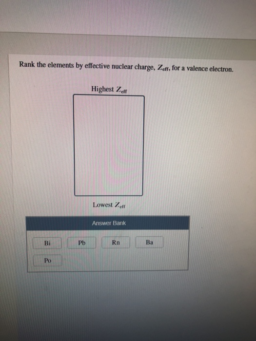 Rank the elements by effective nuclear charge, Zeff, for a valence electron. Highest Zeff Lowest Zeff Answer Bank Ba Pb Rn Bi