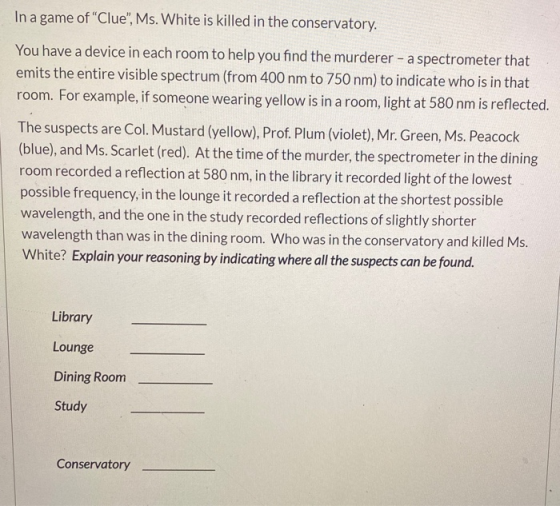 In a game of Clue, Ms. White is killed in the conservatory. You have a device in each room to help you find the murderer -