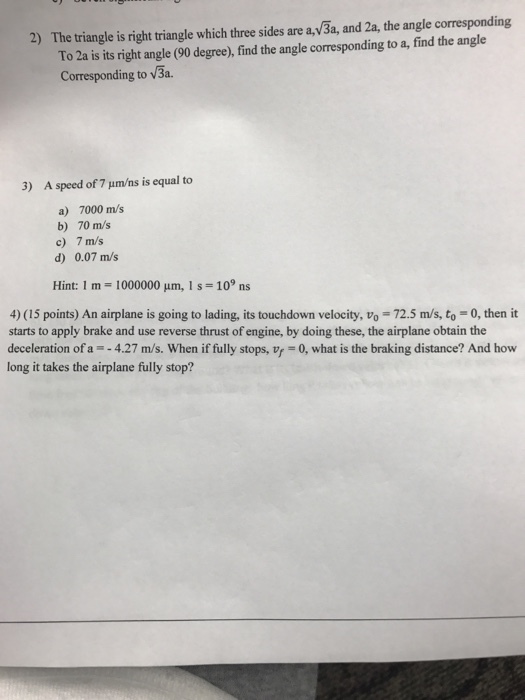 2) The triangle is right triangle which three sides are av3a, and 2a, the angle corresponding To 2a is its right angle (90 degree), find the angle corresponding to a, find the angle Corresponding to V3a. 3) A speed of 7 um/ns is equal to a) 7000 m/s b) 70 m/s c) 7 m/s d) 0.07 m/s Hint: 1 m 000000 um, 1 s 109 ns 4) (15 points) An airplane is going to lading, its touchdown velocity, vo 72.5 m/s, to 0, then it starts to apply brake and use reverse thrust of engine, by doing these, the airplane obtain the deceleration of a 4.27 m/s. When if fully stops, vr 0, what is the braking distance? And how long it takes the airplane fully stop?