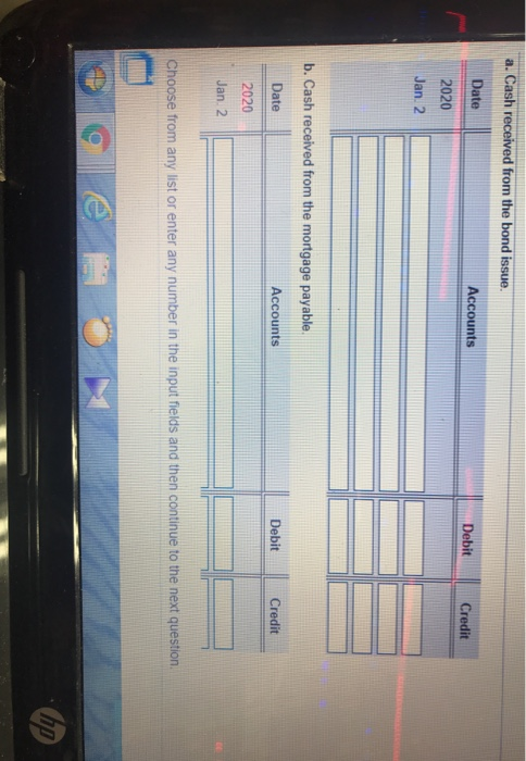 a. Cash received from the bond issue. Date Accounts Debit Credit 2020 Jan. 2 b. Cash received from the mortgage payable. Date