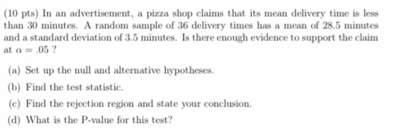 (10 pts) In an advertisement, a pizza shop claims that its mean delivery time is less than 30 minutes. A random sample of 36 delivery imes has a mean of 28.5 minutes and a standard deviation of 3.5 minutes. Is there enough evidence to support the claim at α-.05 ? (a) Set up the null and alternative hypotheses (b) Find the test statistic. (c) Find the rejection region and state your conclusion. (d) What is the P-value for this test?
