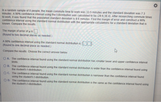 O: le, the mean commute time to work was 33.5 minutes and the standard deviation was 7.3 In a random sample of 8 peop minutes A 90% confidence interval using the to work, it was found that the population standard deviation is 9 6 minutes Find the margin of error and construct a 90% confidence interval using the standard normal distribution with the appropriate calculations for a standard deviation that is known. Compare the results t-distribution was calculated to be (28.6,38.4). After researching commute times The margin of error of u is (Round to two decimal places as needed.) A 90% confidence interval using the standard normal distribution is OD (Round to one decimal place as needed.) Compare the results. Choose the correct answer below O A. The confidence interval tound using the standard normal distribution has smaller lower and upper confidence interval O B. The confidence interval found using the standard normal distribution is wider than the confidence interval found using limits the students t-distribution. using the students t-distribution. the students t-distribution ° C. The confidence interval found using the standard normal distribution is narrower than the confidence interval found 0 D. The confidence interval found using the standard normal distribution is the same as the confidence interval found using
