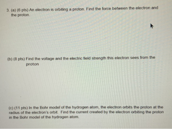 3. (a) (6 pts) An electron is orbiting a proton. Find the force between the electron and the proton (b) (8 pts) Find the volt