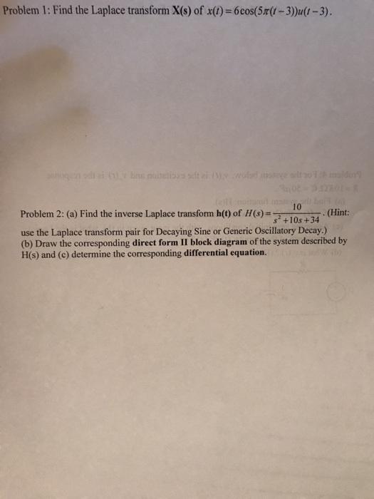 Problem 1: Find the Laplace transform X(s) of x(0)-6cos(Sr-3)u(t-3). 10 Problem 2: (a) Find the inverse Laplace transform h() of H(s)-10s+34 (Hint: use the Laplace transform pair for Decaying Sine or Generic Oscillatory Decay.) (b) Draw the corresponding direct form II block diagram of the system described by H(s) and (c) determine the corresponding differential equation.