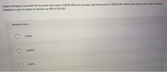 Largo Company recorded for the past year sales of $730,000 and average operating assets of $292,000. What is the margin that