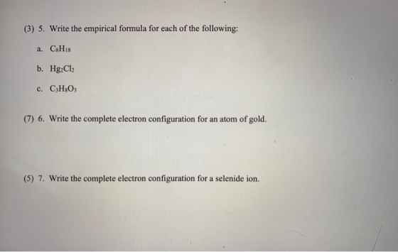 (3) 5. Write the empirical formula for each of the following: a. C8H18 b. Hg2Cl2 c. C3H303 (7) 6. Write the complete electron
