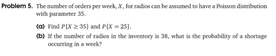 Problem 5. The number of orders per week, X, for radios can be assumed to have a Poisson distribution with parameter 35. (a) Find P(X 2 35 and P(X 25). (b) If the number of radios in the inventory is 38, what is the probability of a shortage occurring in a week?