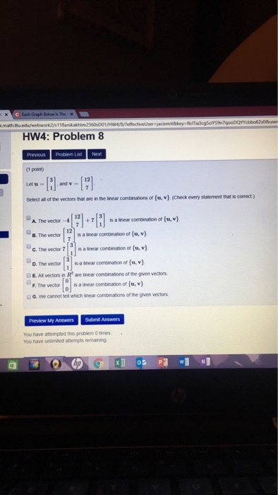 Below k The HW4: Problem 8 (1 point) Let u a and v Select all of the vectors that are in the linear combnations of (u, v (Check every statement tmat ts correct) @A. The vector?4 + 7?! t, a inear combraton or(u,v) B. The vechors a inear comtbination of (u,v) C.The veclor 7 nar cominaion of (u,v) E. All vectors in R are Inear combinations of the given vectors 9. The vectra-ainear contrat onor(mv) G. We cannot tell which inear combinations of the given vectors Preview My Answers Submit Answers You have athempted this probliem 0 times You have unimned atempts remaning