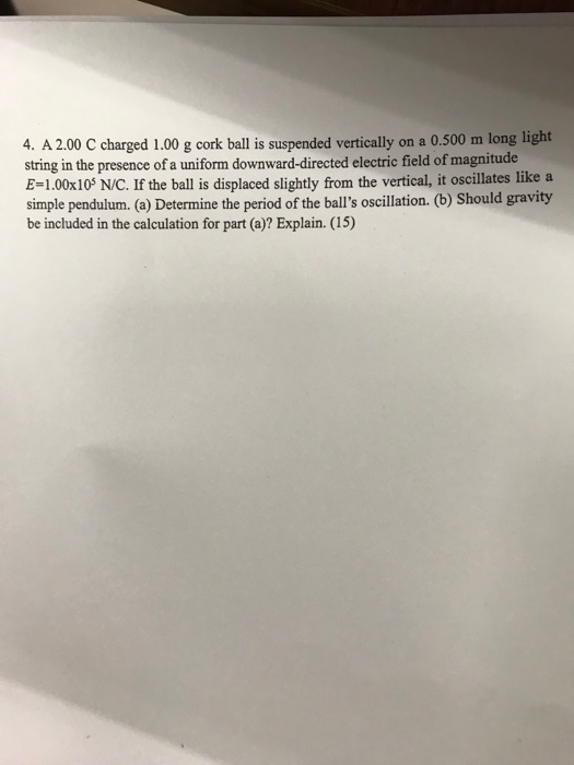 4. A 2.00 C charged 1.00 g cork ball is suspended vertically on a 0.500 m long light string in the presence of a uniform downward-directed electric field of magnitude E-1.00x10 N/C. If the ball is displaced slightly from the vertical, it oscillates like a simple pendulum. (a) Determine the period of the balls oscillation. (b) Should gravity be included in the calculation for part (a)? Explain. (15)