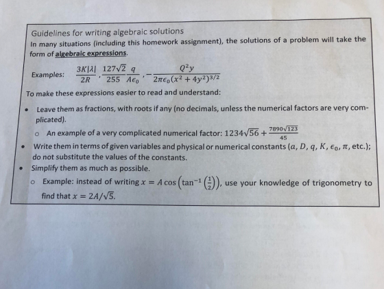 Guidelines for writing algebraic solutions In many situations (including this homework assignment), the solutions of a problem will take the form of algebraic expressions Examples: Q2y 2R 255 AT (x2 +4y2)3/2 To make these expressions easier to read and understand Leave them as fractions, with roots if any (no decimals, unless the numerical factors are very com- plicated) o An example of a very complicated numerical factor: 1234v56+791 Write them in terms of given variables and physical or numerical constants (a, D, q, K, o, T, etc.); do not substitute the values of the constants. Simplify them as much as possible. 7890V123 . . o Example: instead of writing x A cos (tan ()), use your knowledge of trigonometry to find that χ = 2A/V5