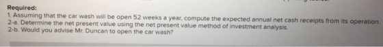 Required: 1. Assuming that the car wash will be open 52 weeks a year, compute the expected annual net cash receipts from its