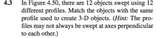 4.3 In Figure 4.50, there are 12 objects swept using 12 different profiles. Match the objects with the same profile used to create 3-D objects. (Hint: The pro- files may not always be swept at axes perpendicular to each other.)