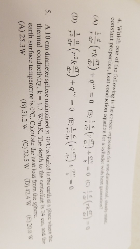 4. Which one of the following is the correct expression for one-dimensional constant properties, heat conduction equation for a cylinder with heat eady-e generation r dr qun 5. A 10 cm diameter sphere maintained at 30°C is buried in the earth at a place where the ·K. The depth to the centerline is 24 cm, and the thermal conductivity, k = 1.2 W/m earth surface temperature is 0°C. Calculate the heat loss from the sphere. (A) 25.3W (D)42.4W (E)20.0 w (B) 51.2 W (C) 22.5 W