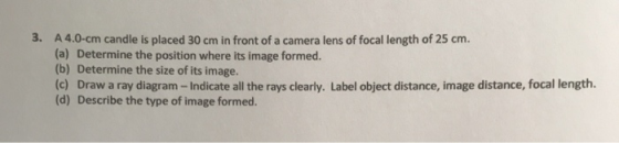 3. A 4.0-cm candle is placed 30 cm in front of a camera lens of focal length of 25 cm. (a) Determine the position where its i