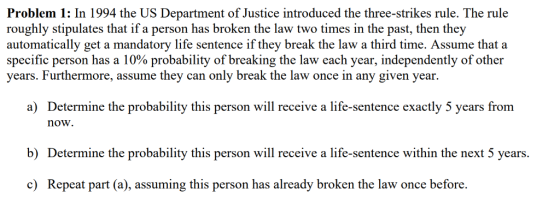 Problem 1: In 1994 the US Department of Justice introduced the three-strikes rule. The rule roughly stipulates that if a person has broken the law two times in the past, then they automatically get a mandatory life sentence if they break the law a third time. Assume that a specific person has a 10% probability of breaking the law each year, independently of other years. Furthermore, assume they can only break the law once in any given year. a) Determine the probability this person will receive a life-sentence exactly 5 years from now. b) Determine the probability this person will receive a life-sentence within the next 5 years. c) Repeat part (a), assuming this person has already broken the law once before