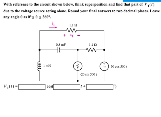 With reference to the circuit shown below, think superposition and find that part of VI() due to the voltage source acting alone. Round your final answers to two decimal places. Leave any angle 0 as 0% 0 360°. 1.1 2 0.8 mF 1.1? 1 mH 30 cos 500 t 20 sin 500 t COS t +