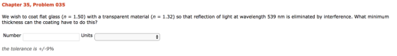 Chapter 35, Problem 035 we wish to coat flat glass (n = 1.50) with a transparent material (n = 1.32) so that reflection of light at wavelength 539 nm is eliminated by interference, what minimum thickness can the coating have to do this? Number the tolerance is +/-9% Units
