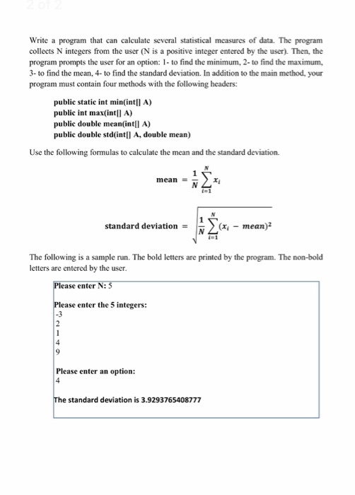 that can calculate several statistical measures of data. Write a program collects N integers from the user (N is a positive integer entered by the user). Then, the program prompts the user for an option: 1- to find the minimum, 2- to find the maximum, 3- to find the mean, 4-to find the standard deviation. In addition to the main method, your program must contain four methods with the following headers: The program public static int min(intlI A) public int max(intll A) public double mean(intll A) public double std(intlI A, double mean) Use the following formulas to calculate the mean and the standard deviation. mean- ri i- 1 standard deviation N-mean)2 The following is a sample run. The bold letters are printed by the program. The non-bold letters are entered by the user ase enter N: ase enter the 5 integers: Please enter an option: standard deviation is 3.9293765408777