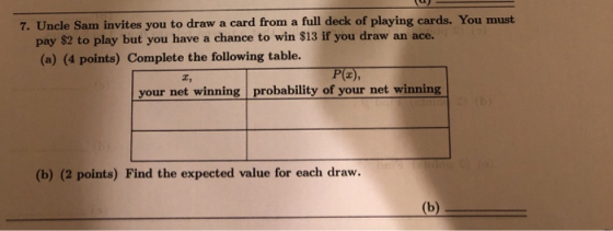 7. Uncle Sam invites you to draw a card from a full deck of playing cards. You must pay $2 to play but you have a chance to win S13 if you draw an a (a) (4 points) Complete the following table. ce. (2) エ, your net winning probability of your net winning (b) (2 points) Find the expected value for each draw.