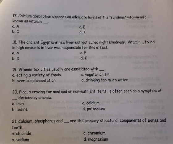 17. Calcium absorption depends on adequate levels of the sunshine vitamin also known as vitamin a. A b. D C. d. K 18. The ancient Egyptians new liver extract cured night blindness. Vitamin_ found in high amounts in liver was responsible for this effect. a. A b. D C. d. K 19, Vitamin toxicities usually are associated with a. eating a variety of foods b. over-supplementation c. vegetarianism d. drinking too much water 20. Pica, a craving for nonfood or non-nutrient items, is often seen as a symptom of -deficiency anemia. a. iron b. iodine c. calcium d. potassium 21. Calcium, phosphorus and_are the primary structural components of bones and teeth. a. chloride b. sodium c. chromiunm d. magnesium