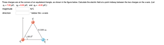 Three charges are at the corners of an equilateral triangle, as shown in the figure below. Calculate the electric field at a point midway between the two charges on the x-axis. (Let magnitude N/C direction below the +x-axis 0.500 m 60.0