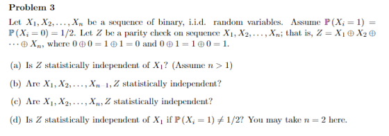 Problem 3 Let Xi, X2,... , Xn be a sequence of binary, i.i.d. random variables. Assume P (Xi 1) P (Xi = 0) = 1/2. Let Z be a parity check on seluence Xi, X2, ,X,, that is, Z = X BX2 e (a) Is Z statistically independent of Xi? (Assume n> 1) (b) Are X, X2, ..., Xn 1, Z statistically independent? (c) Are X, X2,.., Xn, Z statistically independent? (d) Is Z statistically independent of Xi if P (X,-1) #1/2? You lnay take n-2 here.