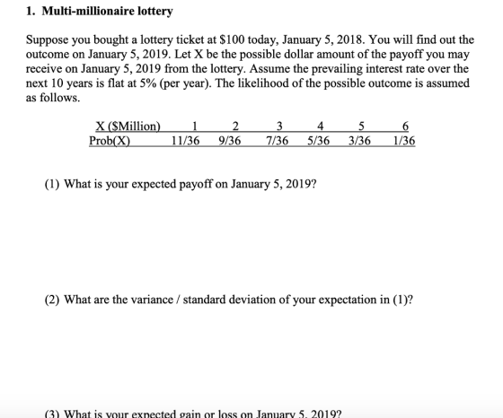 1. Multi-millionaire lottery Suppose you bought a lottery ticket at $100 today, January 5, 2018. You will find out the outcome on January 5, 2019. Let X be the possible dollar amount of the payoff you may receive on January 5, 2019 from the lottery. Assume the prevailing interest rate over the next 10 years is flat at 5% (per year). The likelihood of the possible outcome is assumed as follows. 4 Prob(X) 11/369/36 7/36 5/36 3/36 1/36 (1) What is your expected payoff on January 5, 2019? (2) What are the variance /standard deviation of your expectation in (1)? (3) What is vour exnected gain or loss on January 5. 2019?