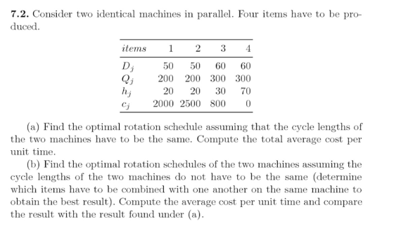 2. Consider two identical machines in parallel. Four items have to be pro- duced items 2 3 50 50 60 60 Q 200 200 300 300 20 20 30 70 2000 2500 800 0 (a) Find the optimal rotation schedule assuming that the cycle lengths of the two machines have to be the same. Compute the total average cost per unit time. (b) Find the optimal rotation schedules of the two machines assuming the cycle lengths of the two machines do not have to be the same (determine which items have to be combined with one another on the same machine to obtain the best result). Compute the average cost per unit time and compare the result with the result found under (a).