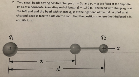 2. Two small beads having positive charges q, 3q and q2 q are fixed at the opposite ends of a horizontal insulating rod of length d 1.50 m. The bead with charge q1 is at the left end and the bead with charge q2 is at the right end of the rod. A third small charged bead is free to slide on the rod. Find the position x where the third bead is in equilibrium 91 42