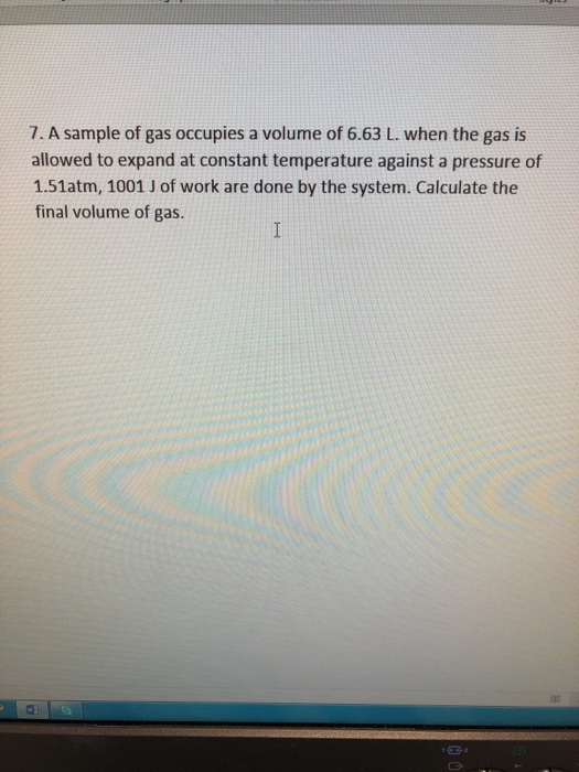 7. A sample of gas occupies a volume of 6.63 L. when the gas is allowed to expand at constant temperature against a pressure