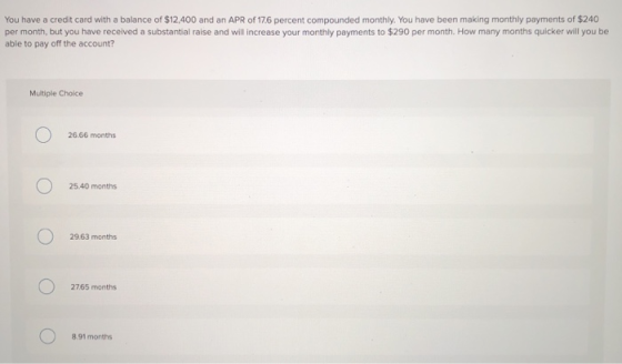You have a credit card with a balance of $12,400 and an APR of 17.6 percent compounded monthly. You have been making monthly