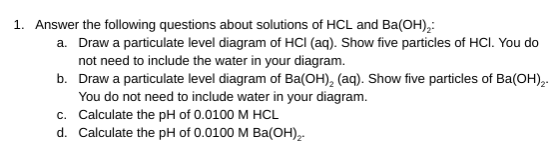 1. Answer the following questions about solutions of HCL and Ba(OH), a. Draw a particulate level diagram of HCl(aq). Show fiv